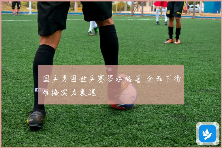 国乒男团世乒赛签运略喜 全面下滑难掩实力衰退