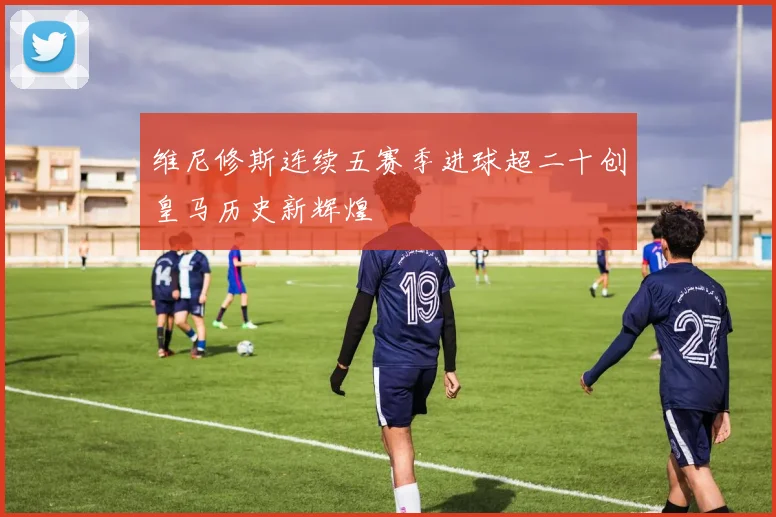 维尼修斯连续五赛季进球超二十创皇马历史新辉煌