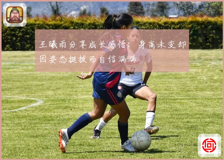 王曦雨分享成长感悟：身高未变却因姿态挺拔而自信满满