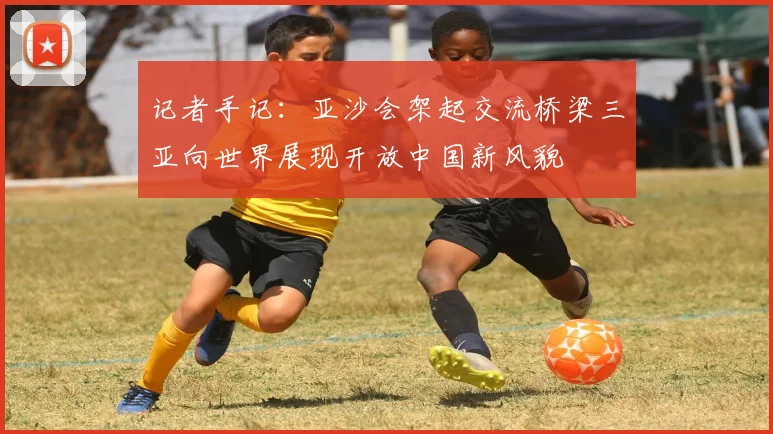 记者手记：亚沙会架起交流桥梁三亚向世界展现开放中国新风貌