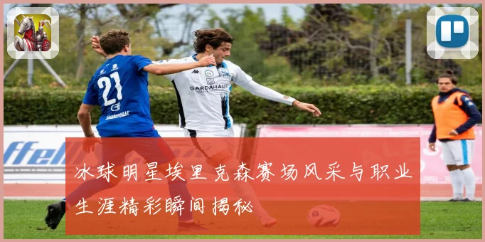 冰球明星埃里克森赛场风采与职业生涯精彩瞬间揭秘