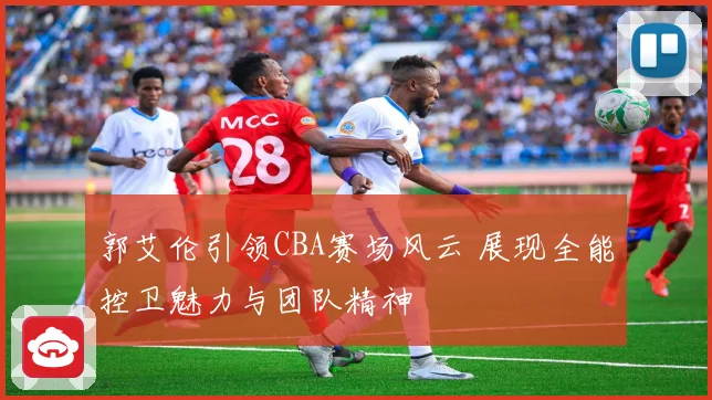 郭艾伦引领CBA赛场风云 展现全能控卫魅力与团队精神