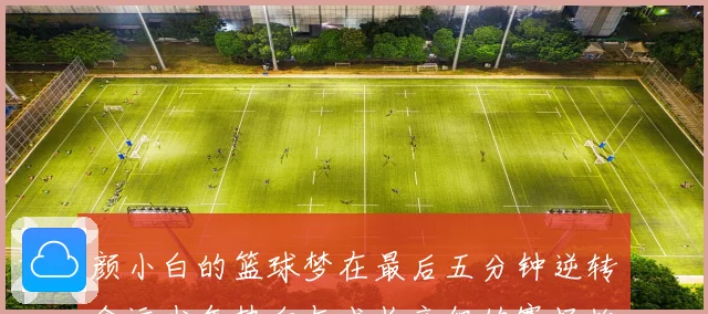 颜小白的篮球梦在最后五分钟逆转命运少年热血与成长交织的赛场故事
