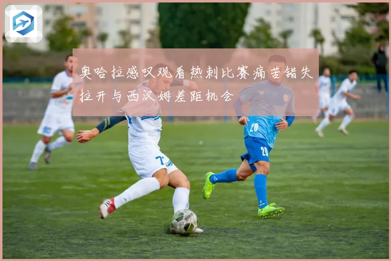 奥哈拉感叹观看热刺比赛痛苦错失拉开与西汉姆差距机会