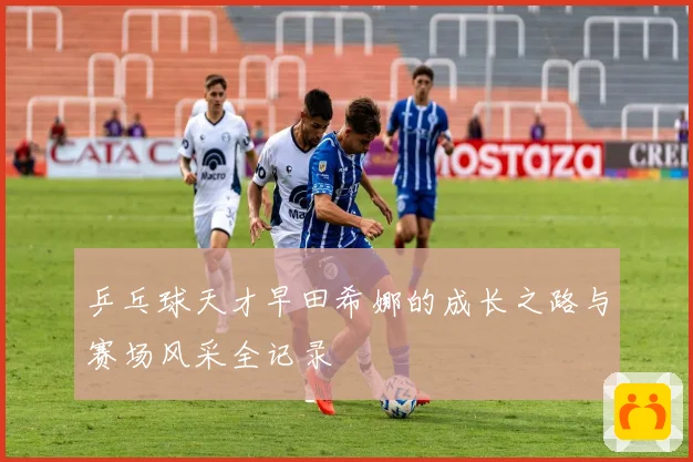 乒乓球天才早田希娜的成长之路与赛场风采全记录