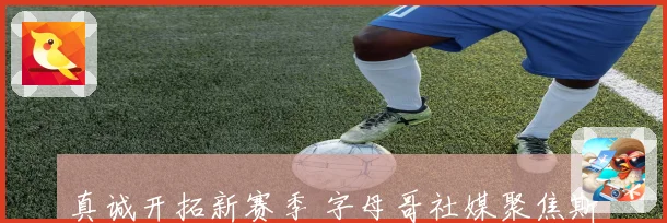 真诚开拓新赛季 字母哥社媒聚焦斯普利特表现