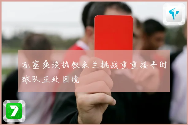 孔塞桑谈执教米兰挑战重重接手时球队正处困境