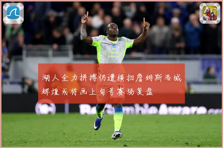 湖人全力拼搏仍遭横扫詹姆斯洛城辉煌或将画上句号赛场复盘