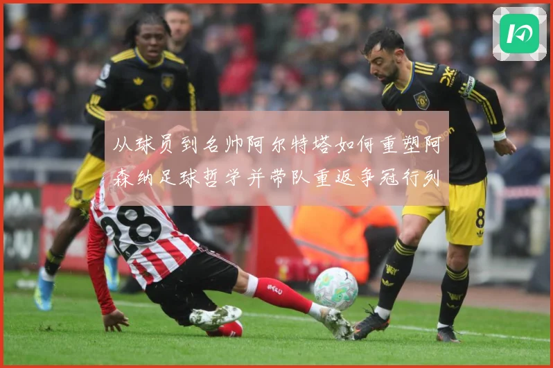 从球员到名帅阿尔特塔如何重塑阿森纳足球哲学并带队重返争冠行列