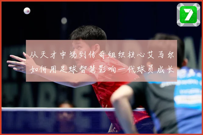从天才中场到传奇组织核心艾马尔如何用足球智慧影响一代球员成长之路
