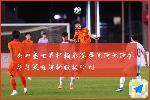 美加墨世界杯精彩赛事竞猜竞猜参与与策略解析数据研判