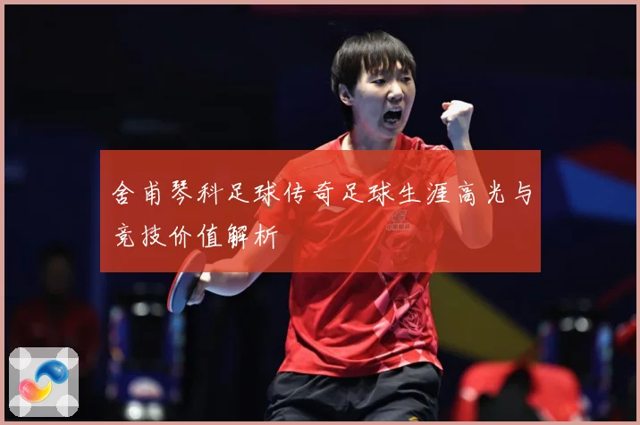 舍甫琴科足球传奇足球生涯高光与竞技价值解析