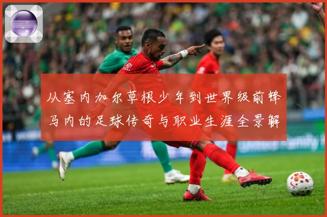 从塞内加尔草根少年到世界级前锋马内的足球传奇与职业生涯全景解析