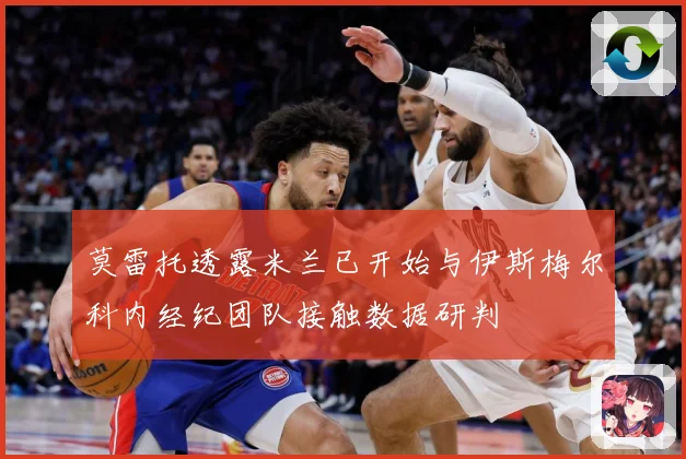 莫雷托透露米兰已开始与伊斯梅尔科内经纪团队接触数据研判